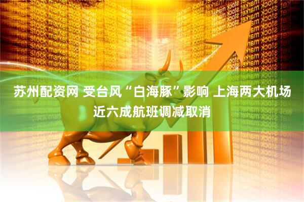 苏州配资网 受台风“白海豚”影响 上海两大机场近六成航班调减取消