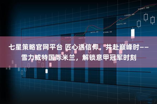 七星策略官网平台 匠心遇信仰，共赴巅峰时——雪力威特国际米兰，解锁意甲冠军时刻