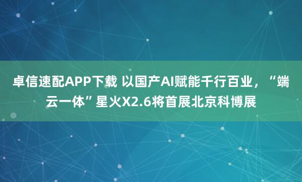 卓信速配APP下载 以国产AI赋能千行百业，“端云一体”星火X2.6将首展北京科博展