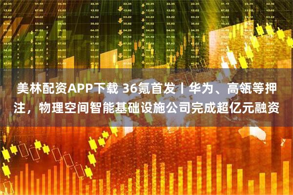 美林配资APP下载 36氪首发丨华为、高瓴等押注，物理空间智能基础设施公司完成超亿元融资